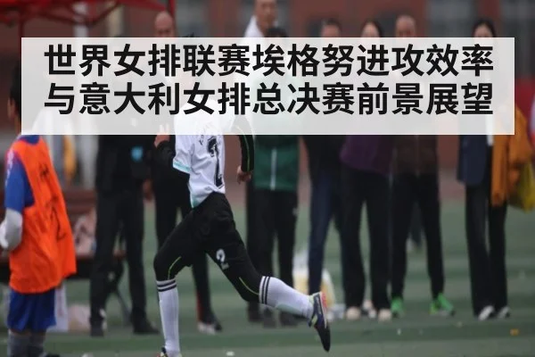 世界女排联赛埃格努进攻效率与意大利女排总决赛前景展望