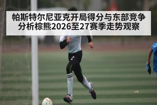 帕斯特尔尼亚克开局得分与东部竞争分析棕熊2026至27赛季走势观察